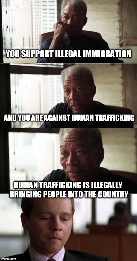 Morgan Freeman Good Luck | YOU SUPPORT ILLEGAL IMMIGRATION; AND YOU ARE AGAINST HUMAN TRAFFICKING; HUMAN TRAFFICKING IS ILLEGALLY BRINGING PEOPLE INTO THE COUNTRY | image tagged in memes,morgan freeman good luck | made w/ Imgflip meme maker