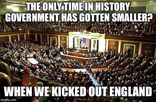 Congress | THE ONLY TIME IN HISTORY GOVERNMENT HAS GOTTEN SMALLER? WHEN WE KICKED OUT ENGLAND | image tagged in congress | made w/ Imgflip meme maker