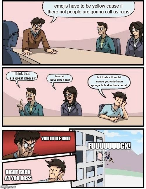 Boardroom Meeting Suggestion Meme | emojis have to be yellow cause if there not people are gonna call us racist; i think that is a great idea sir; bravo sir you've done it again; but thats still racist cause you only have sponge bob skin thats racist; YOU LITTLE SHIT; FUUUUUUUCK! RIGHT BACK AT YOU BOSS | image tagged in memes,boardroom meeting suggestion | made w/ Imgflip meme maker