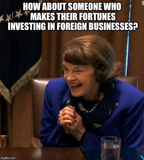 Dianne Feinstein Shlomo hand rubbing | HOW ABOUT SOMEONE WHO MAKES THEIR FORTUNES INVESTING IN FOREIGN BUSINESSES? | image tagged in dianne feinstein shlomo hand rubbing | made w/ Imgflip meme maker