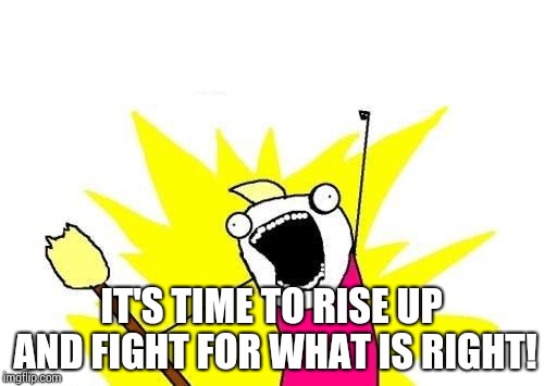 X All The Y Meme | IT'S TIME TO RISE UP AND FIGHT FOR WHAT IS RIGHT! | image tagged in memes,x all the y | made w/ Imgflip meme maker