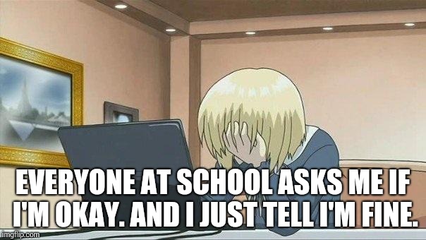 Anime face palm  | EVERYONE AT SCHOOL ASKS ME IF I'M OKAY. AND I JUST TELL I'M FINE. | image tagged in anime face palm | made w/ Imgflip meme maker