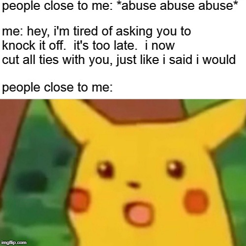 how could you do this, you're so cold | people close to me: *abuse abuse abuse*; me: hey, i'm tired of asking you to knock it off.  it's too late.  i now cut all ties with you, just like i said i would; people close to me: | image tagged in memes,surprised pikachu | made w/ Imgflip meme maker