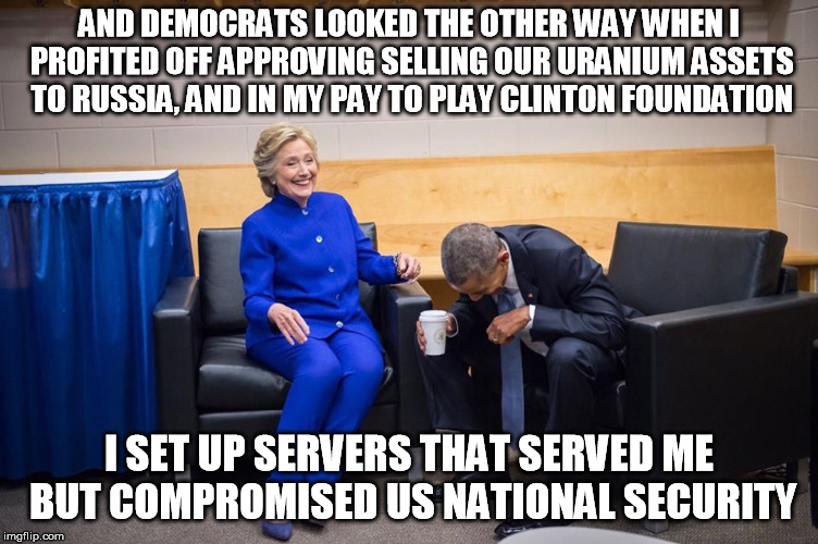 Hillary Obama Laugh | AND DEMOCRATS LOOKED THE OTHER WAY WHEN I PROFITED OFF APPROVING SELLING OUR URANIUM ASSETS TO RUSSIA, AND IN MY PAY TO PLAY CLINTON FOUNDAT | image tagged in hillary obama laugh | made w/ Imgflip meme maker