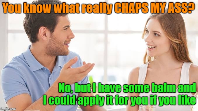 That's What Friends Are For | You know what really CHAPS MY ASS? No, but I have some balm and I could apply it for you if you like | image tagged in couple talking,memes,literal interpretation,friends lending a helping hand | made w/ Imgflip meme maker