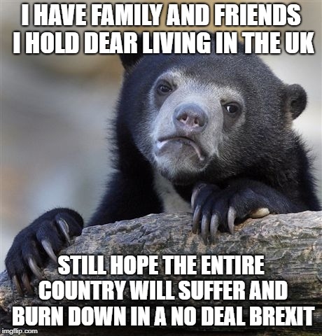 Confession Bear | I HAVE FAMILY AND FRIENDS I HOLD DEAR LIVING IN THE UK; STILL HOPE THE ENTIRE COUNTRY WILL SUFFER AND BURN DOWN IN A NO DEAL BREXIT | image tagged in memes,confession bear,AdviceAnimals | made w/ Imgflip meme maker