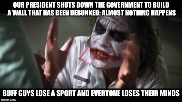 And everybody loses their minds Meme | OUR PRESIDENT SHUTS DOWN THE GOVERNMENT TO BUILD A WALL THAT HAS BEEN DEBUNKED; ALMOST NOTHING HAPPENS; BUFF GUYS LOSE A SPORT AND EVERYONE LOSES THEIR MINDS | image tagged in memes,and everybody loses their minds | made w/ Imgflip meme maker