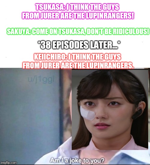 am I a joke to you | TSUKASA: I THINK THE GUYS FROM JURER ARE THE LUPINRANGERS! SAKUYA: COME ON TSUKASA, DON'T BE RIDICULOUS! *38 EPISODES LATER...*; KEIICHIRO: I THINK THE GUYS FROM JURER ARE THE LUPINRANGERS. | image tagged in am i a joke to you,super sentai | made w/ Imgflip meme maker