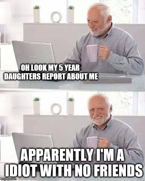 Hide the Pain Harold | OH LOOK MY 5 YEAR DAUGHTERS REPORT ABOUT ME; APPARENTLY I'M A IDIOT WITH NO FRIENDS | image tagged in memes,hide the pain harold | made w/ Imgflip meme maker