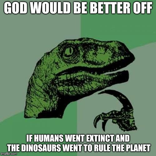 Philosoraptor | GOD WOULD BE BETTER OFF; IF HUMANS WENT EXTINCT AND THE DINOSAURS WENT TO RULE THE PLANET | image tagged in memes,philosoraptor | made w/ Imgflip meme maker