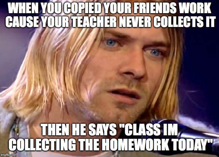 WHEN YOU COPIED YOUR FRIENDS WORK CAUSE YOUR TEACHER NEVER COLLECTS IT; THEN HE SAYS "CLASS IM COLLECTING THE HOMEWORK TODAY" | image tagged in nirvana curtcolbain davegrohl mtv | made w/ Imgflip meme maker