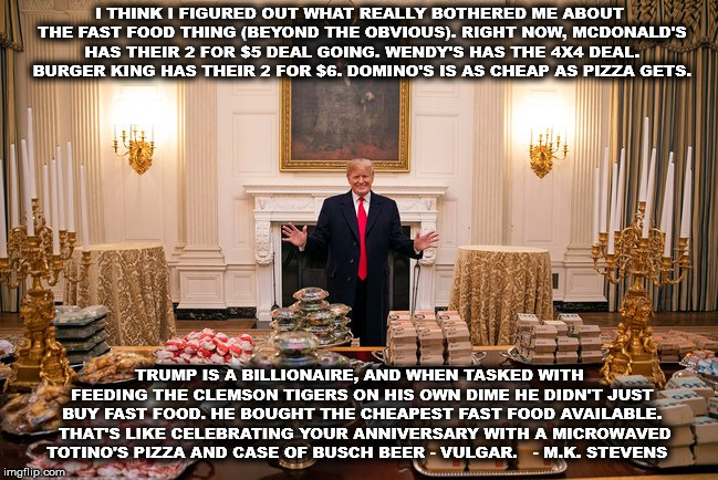 When Trump feeds you on his dime | I THINK I FIGURED OUT WHAT REALLY BOTHERED ME ABOUT THE FAST FOOD THING (BEYOND THE OBVIOUS). RIGHT NOW, MCDONALD'S HAS THEIR 2 FOR $5 DEAL GOING. WENDY'S HAS THE 4X4 DEAL. BURGER KING HAS THEIR 2 FOR $6. DOMINO'S IS AS CHEAP AS PIZZA GETS. TRUMP IS A BILLIONAIRE, AND WHEN TASKED WITH FEEDING THE CLEMSON TIGERS ON HIS OWN DIME HE DIDN'T JUST BUY FAST FOOD. HE BOUGHT THE CHEAPEST FAST FOOD AVAILABLE. 
THAT'S LIKE CELEBRATING YOUR ANNIVERSARY WITH A MICROWAVED TOTINO'S PIZZA AND CASE OF BUSCH BEER - VULGAR.
  - M.K. STEVENS | image tagged in trump,notmypresident,clemson,mega | made w/ Imgflip meme maker