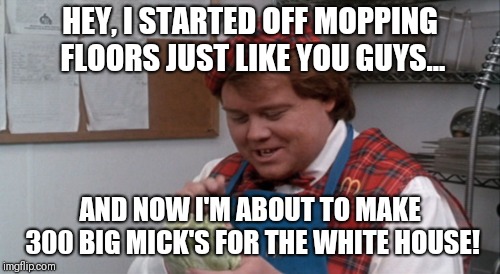HEY, I STARTED OFF MOPPING FLOORS JUST LIKE YOU GUYS... AND NOW I'M ABOUT TO MAKE 300 BIG MICK'S FOR THE WHITE HOUSE! | image tagged in and that's when the big bucks start rolling in | made w/ Imgflip meme maker