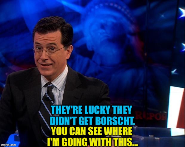 Stephen Colbert | THEY'RE LUCKY THEY DIDN'T GET BORSCHT. YOU CAN SEE WHERE I'M GOING WITH THIS... | image tagged in stephen colbert | made w/ Imgflip meme maker