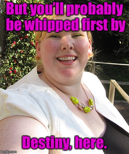 ugly fat woman | But you’ll probably be whipped first by Destiny, here. | image tagged in ugly fat woman | made w/ Imgflip meme maker