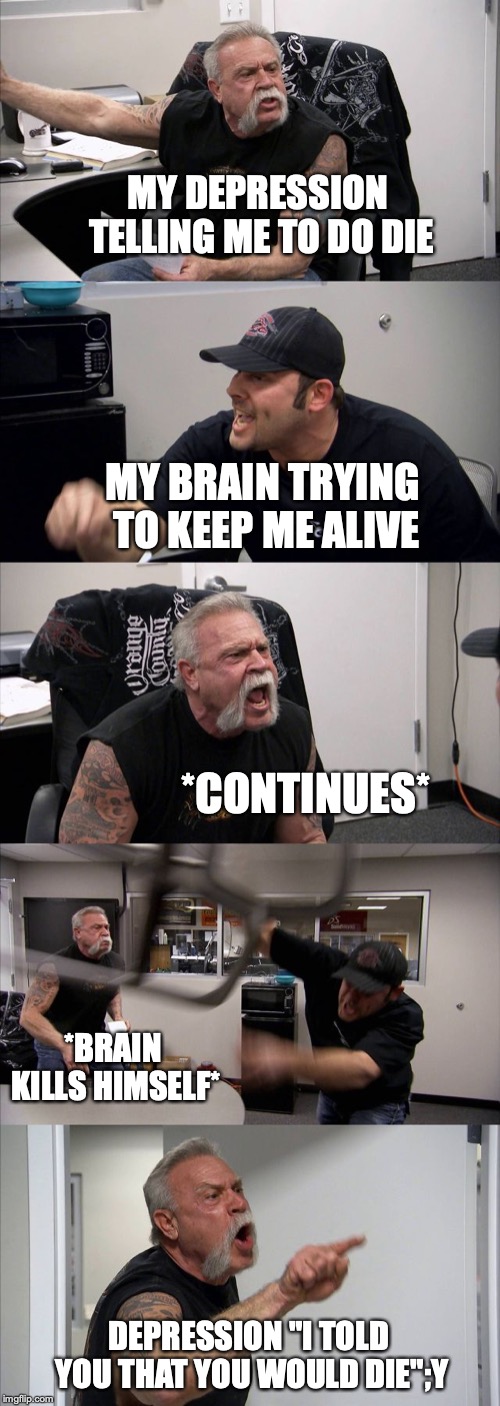 American Chopper Argument | MY DEPRESSION TELLING ME TO DO DIE; MY BRAIN TRYING TO KEEP ME ALIVE; *CONTINUES*; *BRAIN KILLS HIMSELF*; DEPRESSION "I TOLD YOU THAT YOU WOULD DIE";Y | image tagged in memes,american chopper argument | made w/ Imgflip meme maker