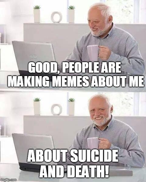 Hide the Pain Harold Meme | GOOD, PEOPLE ARE MAKING MEMES ABOUT ME; ABOUT SUICIDE AND DEATH! | image tagged in memes,hide the pain harold,suicide,death,hide the pain harold memes | made w/ Imgflip meme maker
