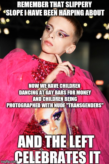 STUNNING AND BRAVE!! | REMEMBER THAT SLIPPERY SLOPE I HAVE BEEN HARPING ABOUT; NOW WE HAVE CHILDREN DANCING AT GAY BARS FOR MONEY AND CHILDREN BEING PHOTOGRAPHED WITH NUDE "TRANSGENDERS"; AND THE LEFT CELEBRATES IT | image tagged in natalie_vance,memes,my little pony | made w/ Imgflip meme maker