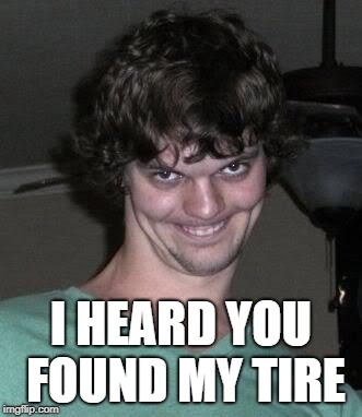 Creepy guy  | I HEARD YOU FOUND MY TIRE | image tagged in creepy guy | made w/ Imgflip meme maker
