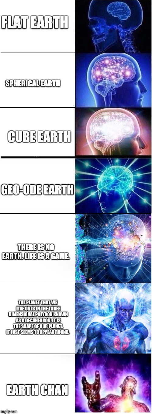 Sorry for my bad spelling and sorry if I offended you (I'm not sorry if your a flat earther!)  | FLAT EARTH; SPHERICAL EARTH; CUBE EARTH; GEO-ODE EARTH; THERE IS NO EARTH. LIFE IS A GAME. THE PLANET THAT WE LIVE ON IS IN THE THREE DIMENSIONAL POLYGON KNOWN AS A DECAHEDRON. IT IS THE SHAPE OF OUR PLANET. IT JUST SEEMS TO APPEAR ROUND. EARTH CHAN | image tagged in expanding brain extended 2,flat earthers,earth | made w/ Imgflip meme maker