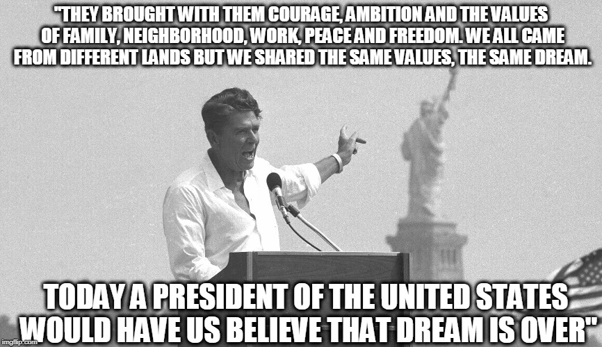 Reagan would not approve of trump | "THEY BROUGHT WITH THEM COURAGE, AMBITION AND THE VALUES OF FAMILY, NEIGHBORHOOD, WORK, PEACE AND FREEDOM. WE ALL CAME FROM DIFFERENT LANDS BUT WE SHARED THE SAME VALUES, THE SAME DREAM. TODAY A PRESIDENT OF THE UNITED STATES WOULD HAVE US BELIEVE THAT DREAM IS OVER" | image tagged in memes,politics,immigration,maga,impeach trump | made w/ Imgflip meme maker
