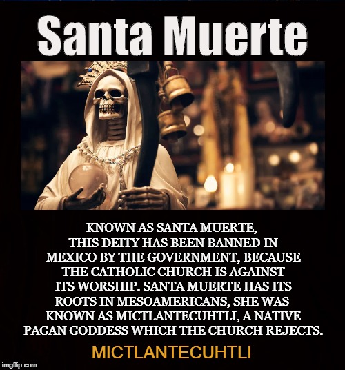 La Santisima Muerte | Santa Muerte; KNOWN AS SANTA MUERTE, THIS DEITY HAS BEEN BANNED IN MEXICO BY THE GOVERNMENT, BECAUSE THE CATHOLIC CHURCH IS AGAINST ITS WORSHIP. SANTA MUERTE HAS ITS ROOTS IN MESOAMERICANS, SHE WAS  KNOWN AS MICTLANTECUHTLI, A NATIVE PAGAN GODDESS WHICH THE CHURCH REJECTS. MICTLANTECUHTLI | image tagged in santa muerte,mictlantecuhtli,grim reaper,pagan,mexico,death | made w/ Imgflip meme maker