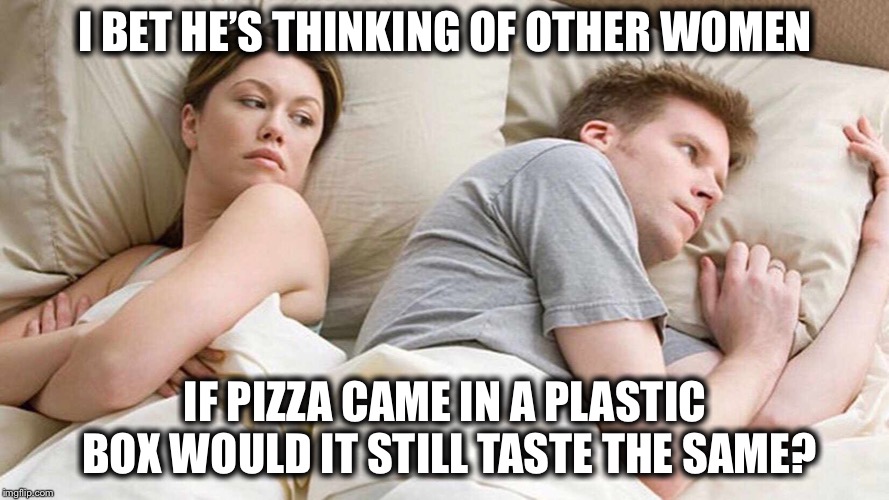 I Bet He's Thinking About Other Women Meme | I BET HE’S THINKING OF OTHER WOMEN; IF PIZZA CAME IN A PLASTIC BOX WOULD IT STILL TASTE THE SAME? | image tagged in i bet he's thinking about other women,memes,pizza | made w/ Imgflip meme maker