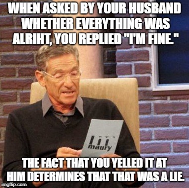 Maury Lie Detector Meme | WHEN ASKED BY YOUR HUSBAND WHETHER EVERYTHING WAS ALRIHT, YOU REPLIED "I'M FINE."; THE FACT THAT YOU YELLED IT AT HIM DETERMINES THAT THAT WAS A LIE. | image tagged in memes,maury lie detector | made w/ Imgflip meme maker