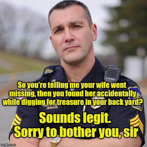 Cop | So you're telling me your wife went missing, then you found her accidentally while digging for treasure in your back yard? Sounds legit. Sor | image tagged in cop | made w/ Imgflip meme maker