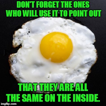 Eggs | DON'T FORGET THE ONES WHO WILL USE IT TO POINT OUT THAT THEY ARE ALL THE SAME ON THE INSIDE. | image tagged in eggs | made w/ Imgflip meme maker