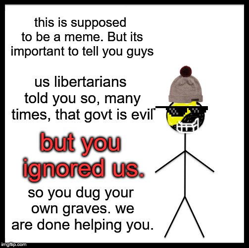 you guys failed | this is supposed to be a meme. But its important to tell you guys; us libertarians told you so, many times, that govt is evil; but you ignored us. so you dug your own graves. we are done helping you. | image tagged in memes,be like bill,political meme | made w/ Imgflip meme maker