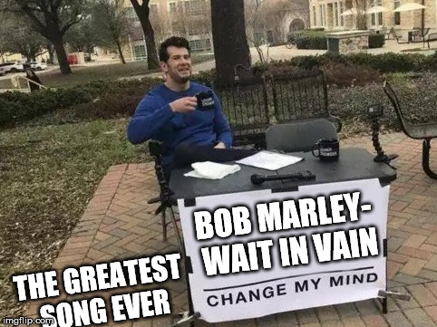 Change My Mind | BOB MARLEY- WAIT IN VAIN; THE GREATEST SONG EVER | image tagged in change my mind | made w/ Imgflip meme maker