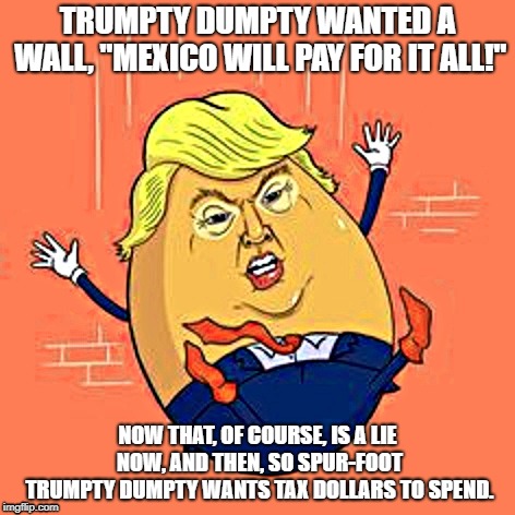 Trumpty Dumpty | TRUMPTY DUMPTY WANTED A WALL, "MEXICO WILL PAY FOR IT ALL!"; NOW THAT, OF COURSE, IS A LIE NOW, AND THEN, SO SPUR-FOOT TRUMPTY DUMPTY WANTS TAX DOLLARS TO SPEND. | image tagged in trumpty dumpty | made w/ Imgflip meme maker