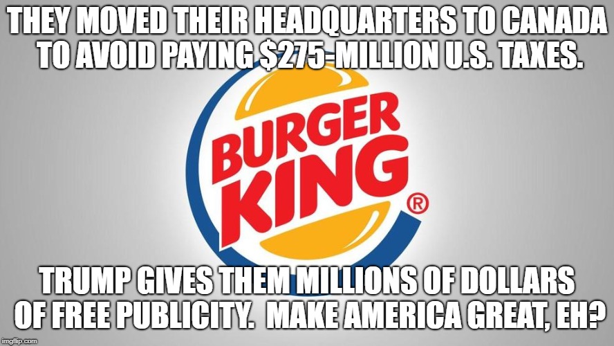 Tax Dodge King | THEY MOVED THEIR HEADQUARTERS TO CANADA TO AVOID PAYING $275-MILLION U.S. TAXES. TRUMP GIVES THEM MILLIONS OF DOLLARS OF FREE PUBLICITY.  MAKE AMERICA GREAT, EH? | image tagged in political meme | made w/ Imgflip meme maker