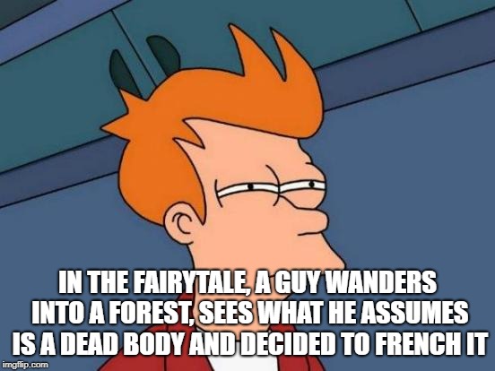 Futurama Fry Meme | IN THE FAIRYTALE, A GUY WANDERS INTO A FOREST, SEES WHAT HE ASSUMES IS A DEAD BODY AND DECIDED TO FRENCH IT | image tagged in memes,futurama fry | made w/ Imgflip meme maker