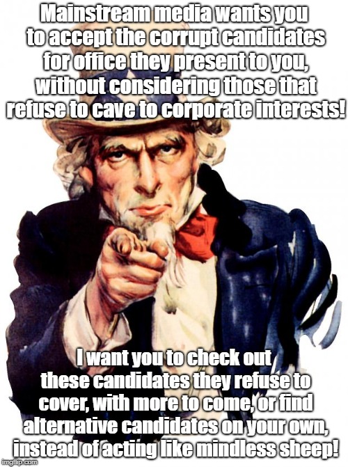Uncle Sam wants you to think of submit to indoctrination! | Mainstream media wants you to accept the corrupt candidates for office they present to you, without considering those that refuse to cave to corporate interests! I want you to check out these candidates they refuse to cover, with more to come, or find alternative candidates on your own, instead of acting like mindless sheep! | image tagged in memes,uncle sam,oligarchy,rigged elections,indoctrination,politics | made w/ Imgflip meme maker