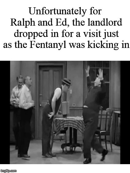 Meanwhile, on Chauncey Street.... | Unfortunately for Ralph and Ed, the landlord dropped in for a visit just as the Fentanyl was kicking in | image tagged in honeymooners,ralph kramden,ed norton,fentanyl,drugs | made w/ Imgflip meme maker