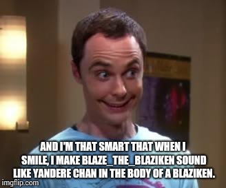 Sheldon Cooper smile | AND I'M THAT SMART THAT WHEN I SMILE, I MAKE BLAZE_THE_BLAZIKEN SOUND LIKE YANDERE CHAN IN THE BODY OF A BLAZIKEN. | image tagged in sheldon cooper smile | made w/ Imgflip meme maker
