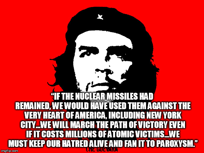 Yay Che! Boo JFK! If only he had lived long enough to nuke NYC.... Wha????! | “IF THE NUCLEAR MISSILES HAD REMAINED, WE WOULD HAVE USED THEM AGAINST THE VERY HEART OF AMERICA, INCLUDING NEW YORK CITY…WE WILL MARCH THE PATH OF VICTORY EVEN IF IT COSTS MILLIONS OF ATOMIC VICTIMS…WE MUST KEEP OUR HATRED ALIVE AND FAN IT TO PAROXYSM.” | image tagged in che guevara revolution | made w/ Imgflip meme maker