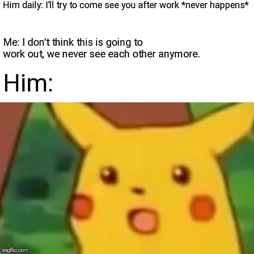 Surprised Pikachu | Him daily: I'll try to come see you after work *never happens*; Me: I don't think this is going to work out, we never see each other anymore. Him: | image tagged in memes,surprised pikachu | made w/ Imgflip meme maker