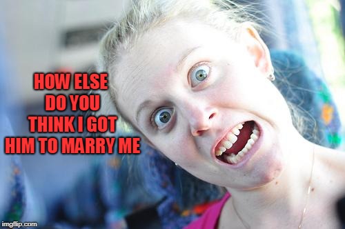 Crazy Woman | HOW ELSE DO YOU THINK I GOT HIM TO MARRY ME | image tagged in crazy woman | made w/ Imgflip meme maker