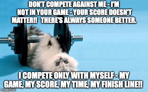 cat fitness | DON'T COMPETE AGAINST ME - I'M NOT IN YOUR GAME - YOUR SCORE DOESN'T MATTER!!   THERE'S ALWAYS SOMEONE BETTER. I COMPETE ONLY WITH MYSELF - MY GAME, MY SCORE, MY TIME, MY FINISH LINE!! | image tagged in cat fitness | made w/ Imgflip meme maker