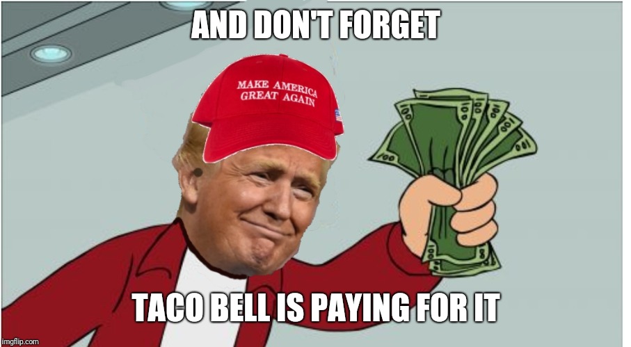 Trump shut up and take my money | AND DON'T FORGET TACO BELL IS PAYING FOR IT | image tagged in trump shut up and take my money | made w/ Imgflip meme maker