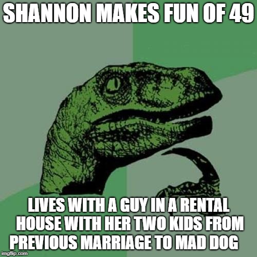 Philosoraptor Meme | SHANNON MAKES FUN OF 49; LIVES WITH A GUY IN A RENTAL HOUSE WITH HER TWO KIDS FROM PREVIOUS MARRIAGE TO MAD DOG | image tagged in memes,philosoraptor | made w/ Imgflip meme maker