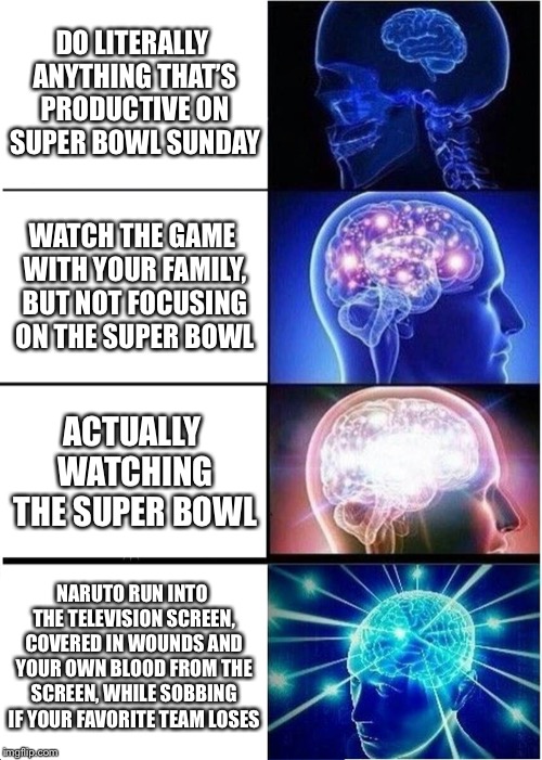Expanding Brain Meme | DO LITERALLY ANYTHING THAT’S PRODUCTIVE ON SUPER BOWL SUNDAY; WATCH THE GAME WITH YOUR FAMILY, BUT NOT FOCUSING ON THE SUPER BOWL; ACTUALLY WATCHING THE SUPER BOWL; NARUTO RUN INTO THE TELEVISION SCREEN, COVERED IN WOUNDS AND YOUR OWN BLOOD FROM THE SCREEN, WHILE SOBBING IF YOUR FAVORITE TEAM LOSES | image tagged in memes,expanding brain | made w/ Imgflip meme maker