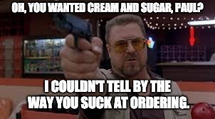 OH, YOU WANTED CREAM AND SUGAR, PAUL? I COULDN'T TELL BY THE WAY YOU SUCK AT ORDERING. | image tagged in coffee | made w/ Imgflip meme maker