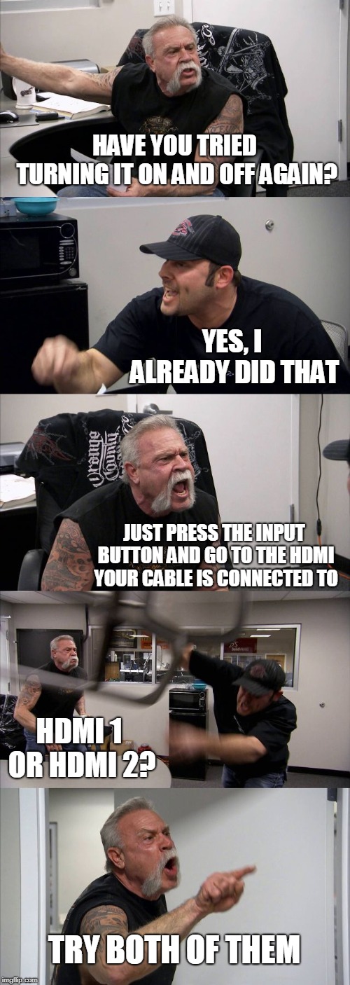 Me trying to explain to my grandma how to get back to watching cable after she changes the program using the remote for the TV  | HAVE YOU TRIED TURNING IT ON AND OFF AGAIN? YES, I ALREADY DID THAT; JUST PRESS THE INPUT BUTTON AND GO TO THE HDMI YOUR CABLE IS CONNECTED TO; HDMI 1 OR HDMI 2? TRY BOTH OF THEM | image tagged in memes,american chopper argument | made w/ Imgflip meme maker