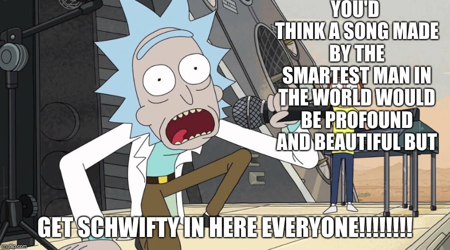 Rick Creates Most Beautiful Song In Existance | YOU'D THINK A SONG MADE BY THE SMARTEST MAN IN THE WORLD WOULD BE PROFOUND AND BEAUTIFUL BUT; GET SCHWIFTY IN HERE EVERYONE!!!!!!!! | image tagged in rick and morty | made w/ Imgflip meme maker