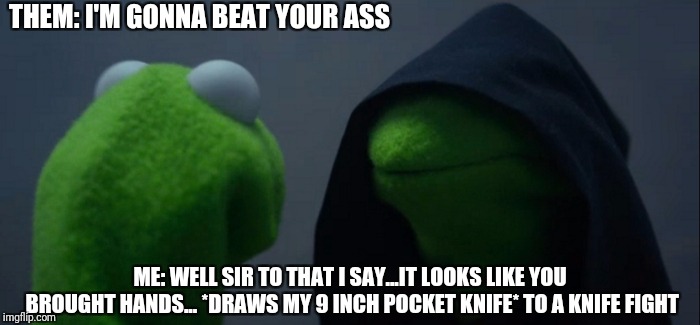 Evil Kermit Meme | THEM: I'M GONNA BEAT YOUR ASS; ME: WELL SIR TO THAT I SAY...IT LOOKS LIKE YOU BROUGHT HANDS...
*DRAWS MY 9 INCH POCKET KNIFE*
TO A KNIFE FIGHT | image tagged in memes,evil kermit | made w/ Imgflip meme maker