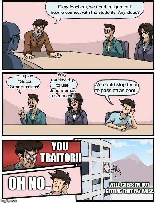 Boardroom Meeting Suggestion | Okay teachers, we need to figure out how to connect with the students. Any ideas? Why don't we try to use dead memes to seem cool. Let's play "Gucci Gang" in class! We could stop trying to pass off as cool... YOU TRAITOR!! OH NO.. WELL, GUESS I'M NOT GETTING THAT PAY RAISE. | image tagged in memes,boardroom meeting suggestion | made w/ Imgflip meme maker